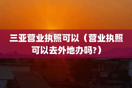 三亚营业执照可以（营业执照可以去外地办吗?）