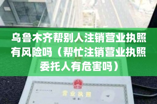 乌鲁木齐帮别人注销营业执照有风险吗（帮忙注销营业执照委托人有危害吗）