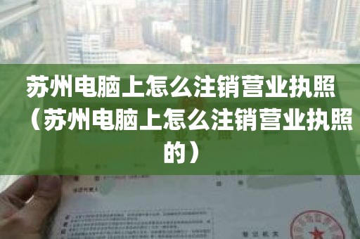 苏州电脑上怎么注销营业执照（苏州电脑上怎么注销营业执照的）