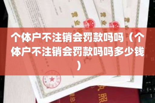 个体户不注销会罚款吗吗（个体户不注销会罚款吗吗多少钱）