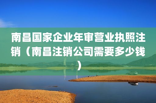 南昌国家企业年审营业执照注销（南昌注销公司需要多少钱）