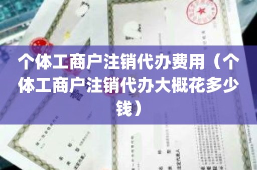 个体工商户注销代办费用（个体工商户注销代办大概花多少钱）