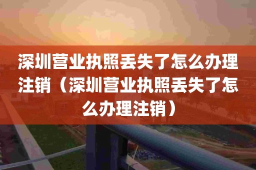 深圳营业执照丢失了怎么办理注销（深圳营业执照丢失了怎么办理注销）