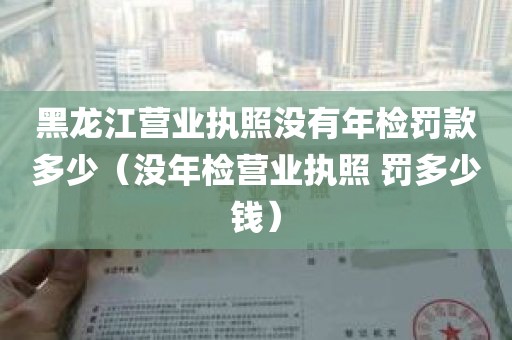 黑龙江营业执照没有年检罚款多少（没年检营业执照 罚多少钱）