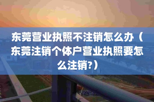 东莞营业执照不注销怎么办（东莞注销个体户营业执照要怎么注销?）