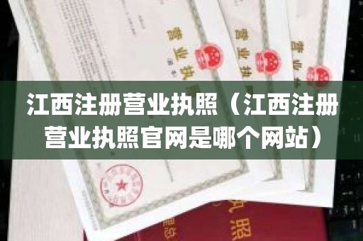 江西注册营业执照（江西注册营业执照官网是哪个网站）