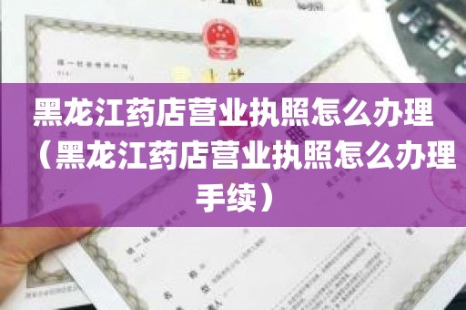 黑龙江药店营业执照怎么办理（黑龙江药店营业执照怎么办理手续）