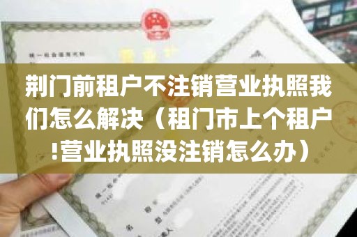 荆门前租户不注销营业执照我们怎么解决（租门市上个租户!营业执照没注销怎么办）