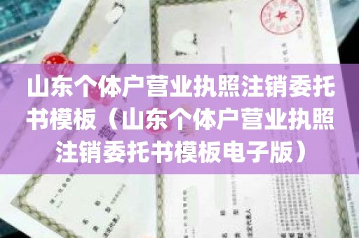 山东个体户营业执照注销委托书模板（山东个体户营业执照注销委托书模板电子版）