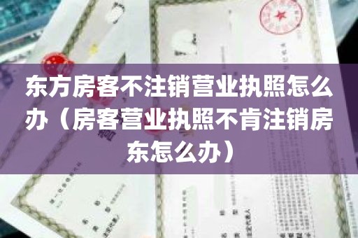 东方房客不注销营业执照怎么办（房客营业执照不肯注销房东怎么办）