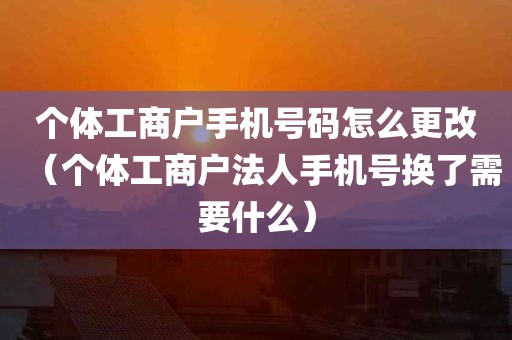 个体工商户手机号码怎么更改（个体工商户法人手机号换了需要什么）