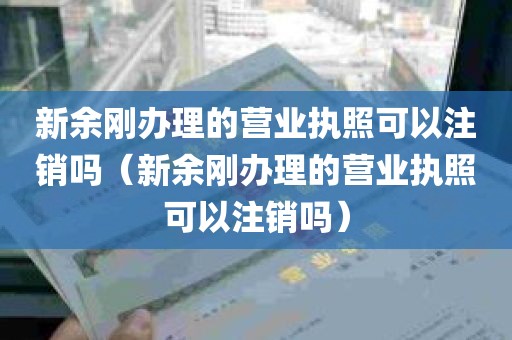 新余刚办理的营业执照可以注销吗（新余刚办理的营业执照可以注销吗）