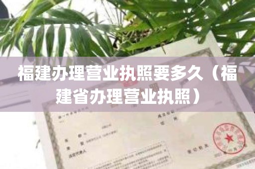 福建办理营业执照要多久（福建省办理营业执照）