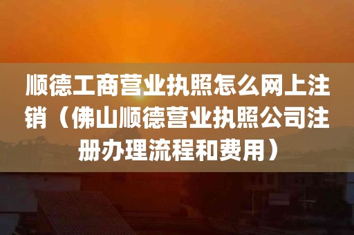 顺德工商营业执照怎么网上注销（佛山顺德营业执照公司注册办理流程和费用）