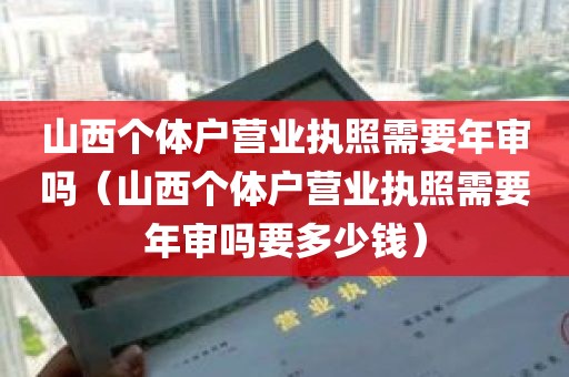 山西个体户营业执照需要年审吗（山西个体户营业执照需要年审吗要多少钱）