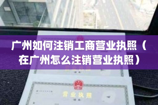 广州如何注销工商营业执照（在广州怎么注销营业执照）