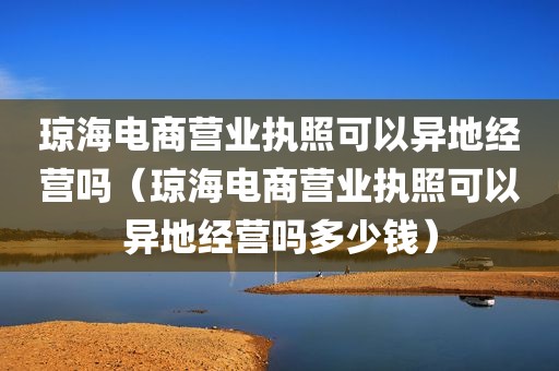 琼海电商营业执照可以异地经营吗（琼海电商营业执照可以异地经营吗多少钱）