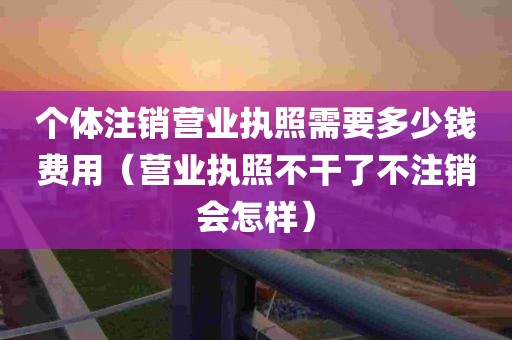 个体注销营业执照需要多少钱费用（营业执照不干了不注销会怎样）