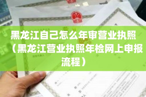 黑龙江自己怎么年审营业执照（黑龙江营业执照年检网上申报流程）