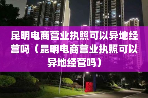 昆明电商营业执照可以异地经营吗（昆明电商营业执照可以异地经营吗）