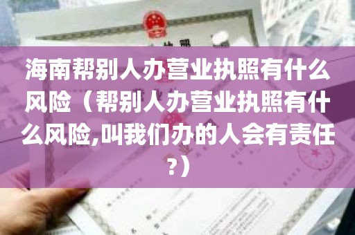 海南帮别人办营业执照有什么风险（帮别人办营业执照有什么风险,叫我们办的人会有责任?）