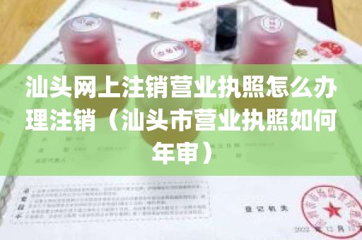 汕头网上注销营业执照怎么办理注销（汕头市营业执照如何年审）