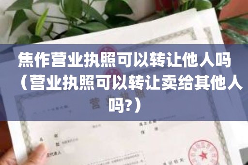 焦作营业执照可以转让他人吗（营业执照可以转让卖给其他人吗?）