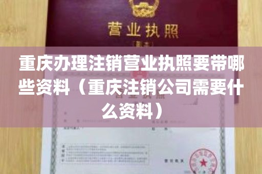 重庆办理注销营业执照要带哪些资料（重庆注销公司需要什么资料）