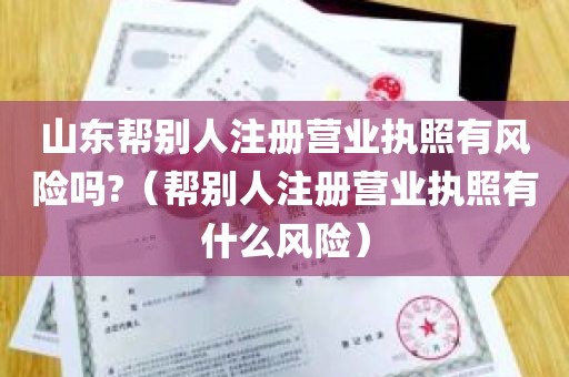 山东帮别人注册营业执照有风险吗?（帮别人注册营业执照有什么风险）