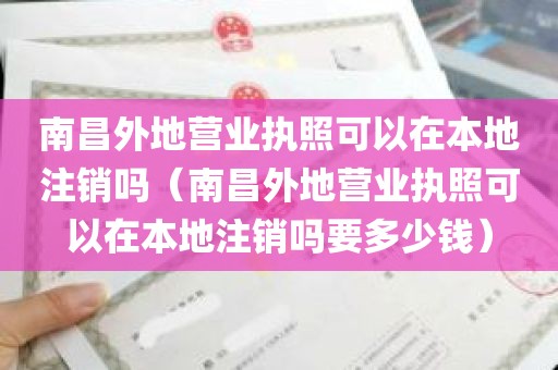 南昌外地营业执照可以在本地注销吗（南昌外地营业执照可以在本地注销吗要多少钱）