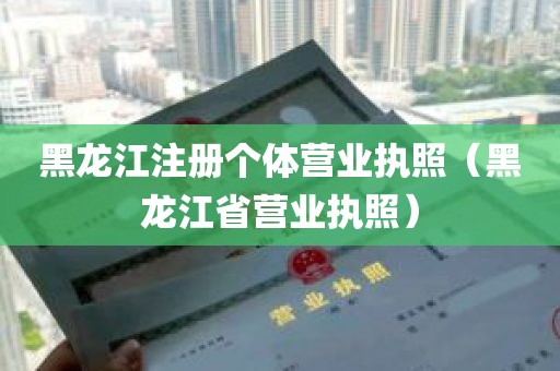 黑龙江注册个体营业执照（黑龙江省营业执照）