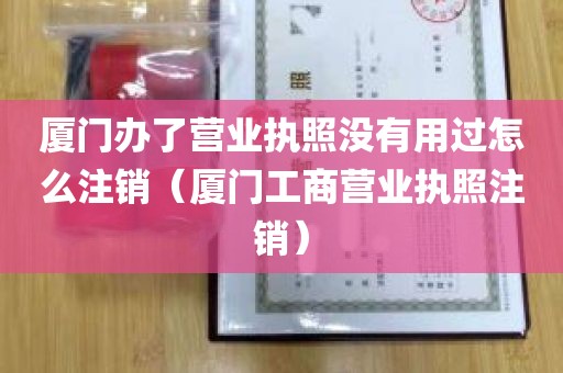 厦门办了营业执照没有用过怎么注销（厦门工商营业执照注销）