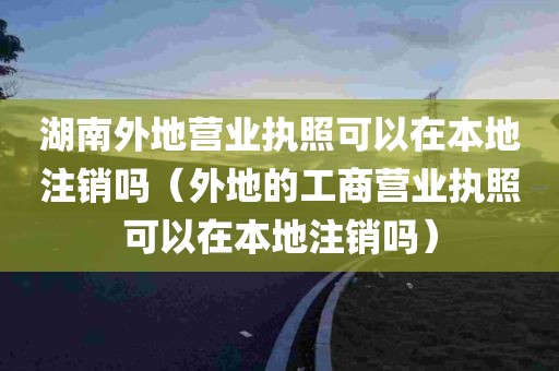 湖南外地营业执照可以在本地注销吗（外地的工商营业执照可以在本地注销吗）