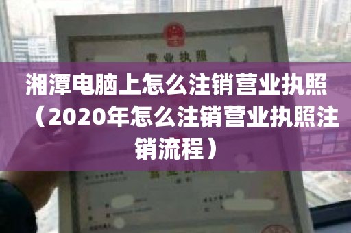 湘潭电脑上怎么注销营业执照（2020年怎么注销营业执照注销流程）