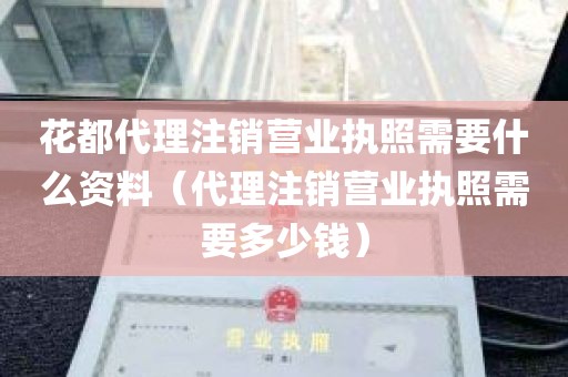 花都代理注销营业执照需要什么资料（代理注销营业执照需要多少钱）