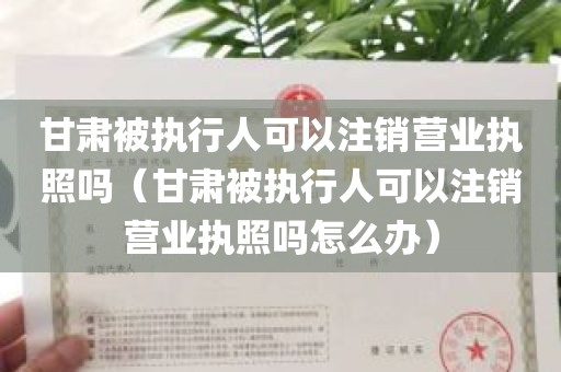 甘肃被执行人可以注销营业执照吗（甘肃被执行人可以注销营业执照吗怎么办）