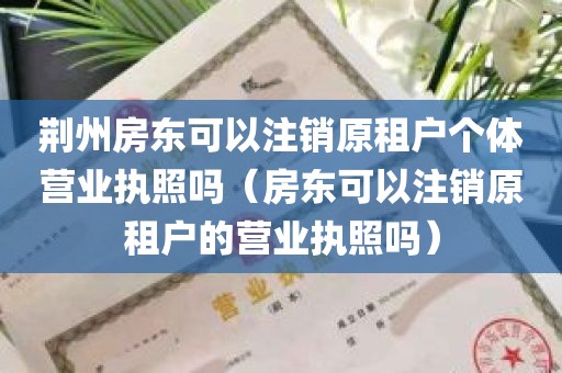 荆州房东可以注销原租户个体营业执照吗（房东可以注销原租户的营业执照吗）