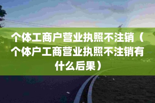 个体工商户营业执照不注销（个体户工商营业执照不注销有什么后果）