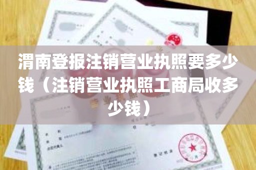 渭南登报注销营业执照要多少钱（注销营业执照工商局收多少钱）