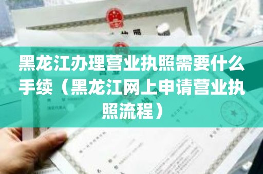 黑龙江办理营业执照需要什么手续（黑龙江网上申请营业执照流程）