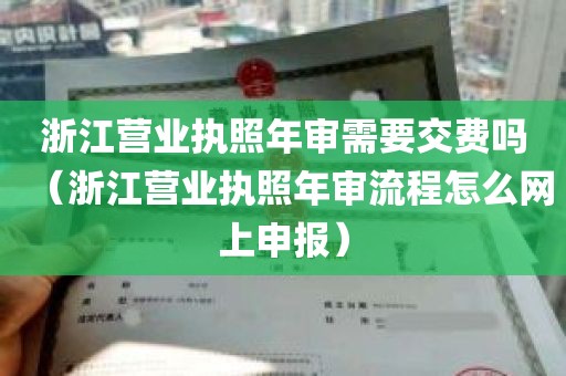 浙江营业执照年审需要交费吗（浙江营业执照年审流程怎么网上申报）