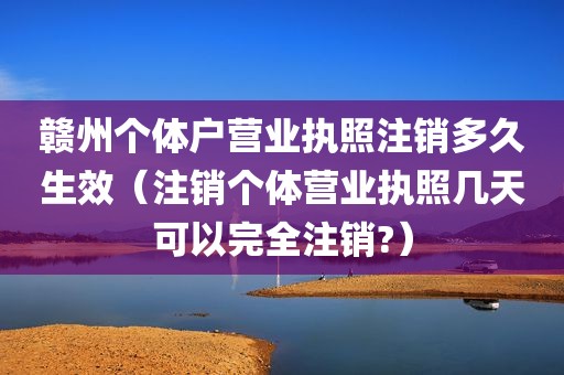 赣州个体户营业执照注销多久生效（注销个体营业执照几天可以完全注销?）