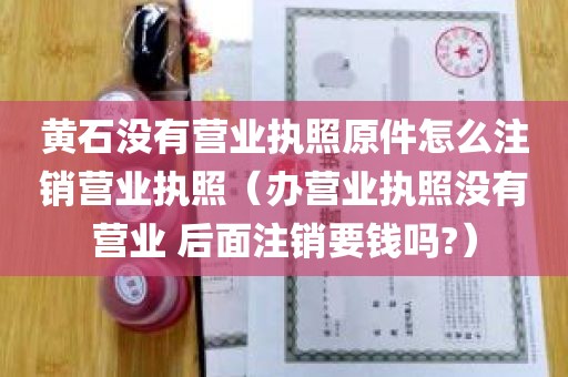 黄石没有营业执照原件怎么注销营业执照（办营业执照没有营业 后面注销要钱吗?）