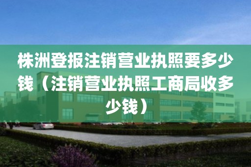 株洲登报注销营业执照要多少钱（注销营业执照工商局收多少钱）