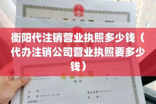 衡阳代注销营业执照多少钱（代办注销公司营业执照要多少钱）