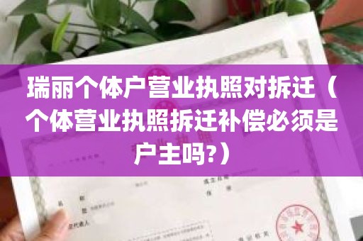 瑞丽个体户营业执照对拆迁（个体营业执照拆迁补偿必须是户主吗?）