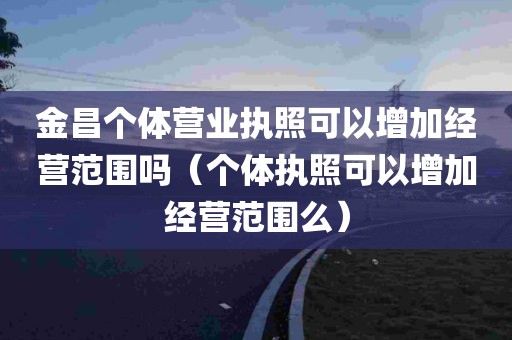 金昌个体营业执照可以增加经营范围吗（个体执照可以增加经营范围么）