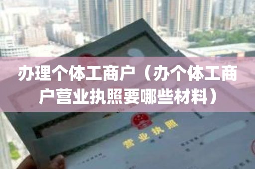 办理个体工商户（办个体工商户营业执照要哪些材料）