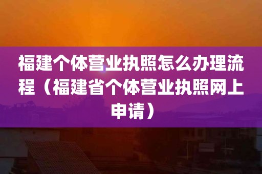 福建个体营业执照怎么办理流程（福建省个体营业执照网上申请）