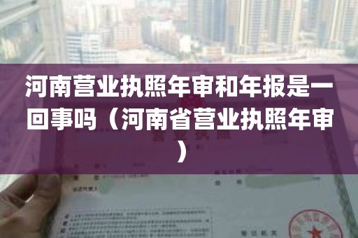 河南营业执照年审和年报是一回事吗（河南省营业执照年审）